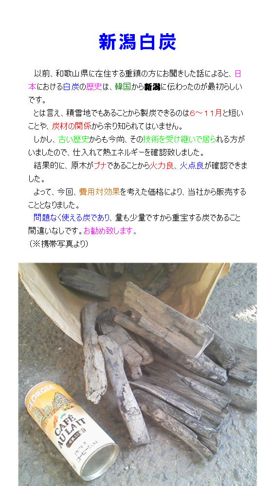 和歌山県に在住する重鎮の方にお聞きした話によると、日本における白炭の歴史は、韓国から新潟に伝わったのが初めてらしいです。
とは言え、積雪地でもあることから製炭できるのは６〜１１月と短いことや、炭材の関係から余り知られてはいません。
しかし、古い歴史からも今尚、その技術を受け継いで居られる方がいましたので、仕入れて熱エネルギーを確認致しました。
結果的に、原木がブナであることから火力良、火点良が確認できました。よって、今回、費用対効果を考えて当社から販売することとなった次第です。
問題なく使える炭であり、量も少量ですから重宝する炭でありお勧め致します。